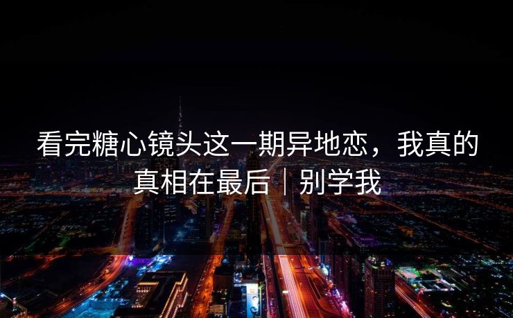 看完糖心镜头这一期异地恋，我真的真相在最后｜别学我