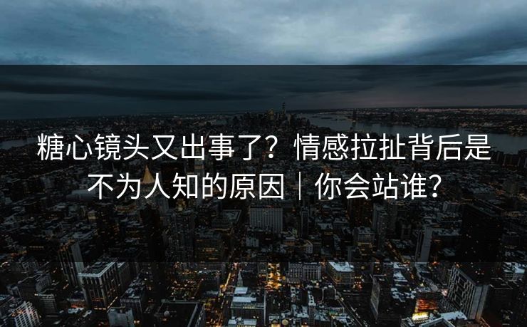 糖心镜头又出事了？情感拉扯背后是不为人知的原因｜你会站谁？
