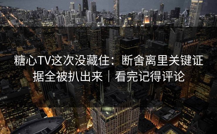 糖心TV这次没藏住：断舍离里关键证据全被扒出来｜看完记得评论