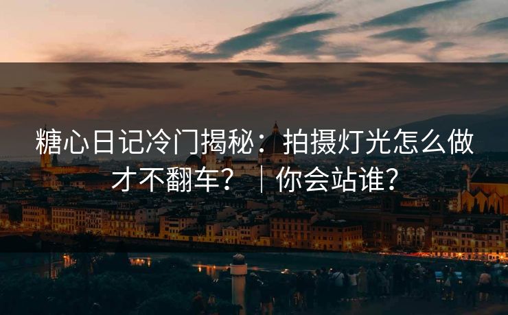 糖心日记冷门揭秘：拍摄灯光怎么做才不翻车？｜你会站谁？