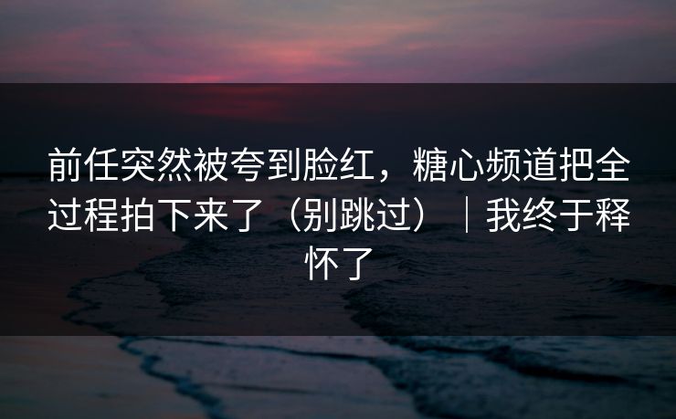 前任突然被夸到脸红，糖心频道把全过程拍下来了（别跳过）｜我终于释怀了