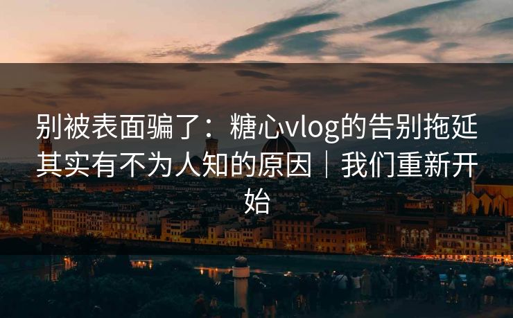 别被表面骗了：糖心vlog的告别拖延其实有不为人知的原因｜我们重新开始
