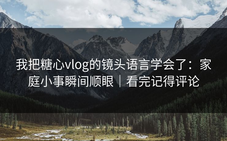 我把糖心vlog的镜头语言学会了：家庭小事瞬间顺眼｜看完记得评论