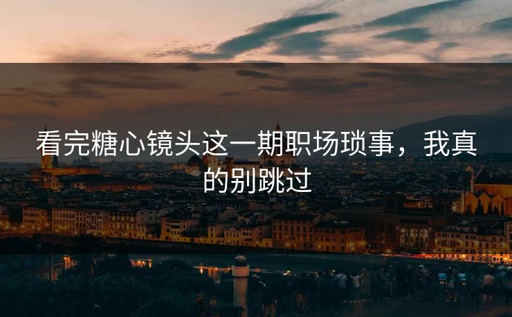 看完糖心镜头这一期职场琐事，我真的别跳过