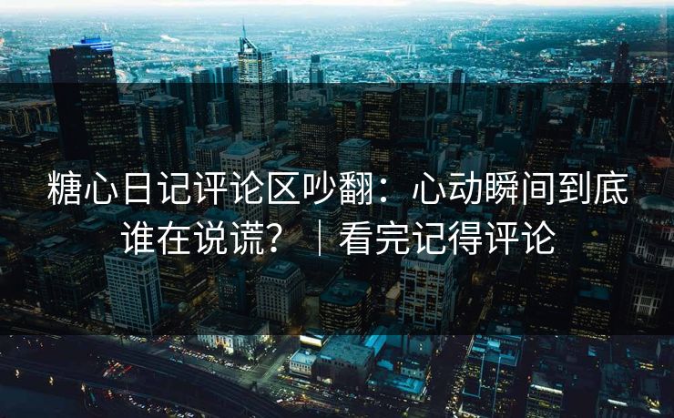 糖心日记评论区吵翻：心动瞬间到底谁在说谎？｜看完记得评论