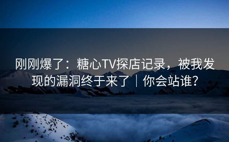 刚刚爆了：糖心TV探店记录，被我发现的漏洞终于来了｜你会站谁？