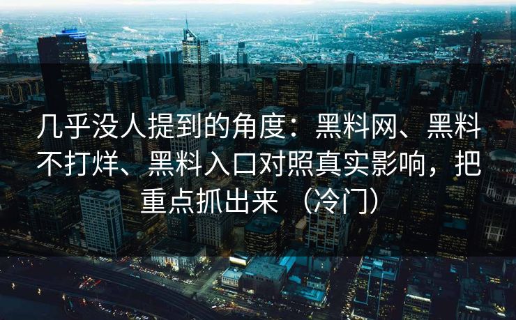 几乎没人提到的角度：黑料网、黑料不打烊、黑料入口对照真实影响，把重点抓出来 （冷门）