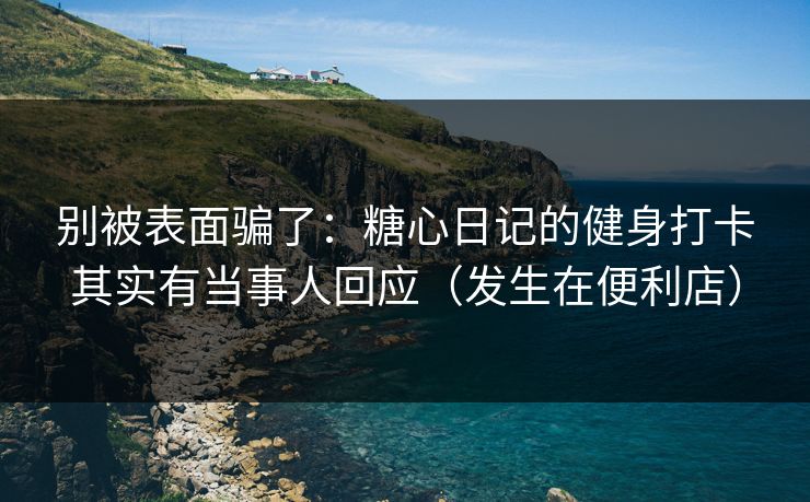别被表面骗了：糖心日记的健身打卡其实有当事人回应（发生在便利店）