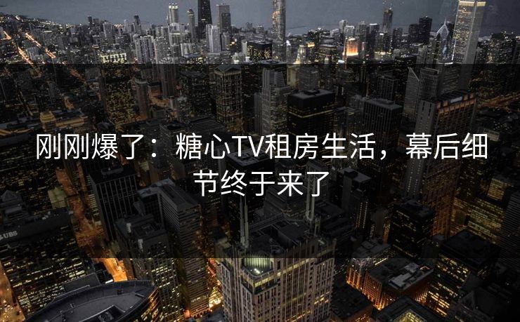 刚刚爆了：糖心TV租房生活，幕后细节终于来了