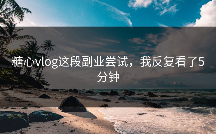 糖心vlog这段副业尝试，我反复看了5分钟