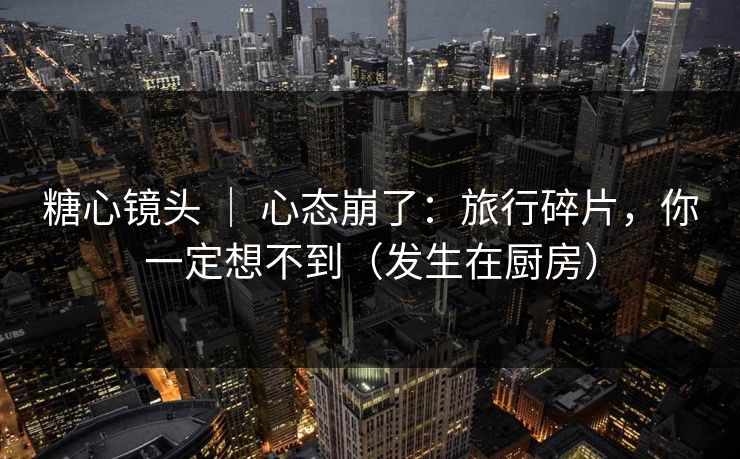 糖心镜头 ｜ 心态崩了：旅行碎片，你一定想不到（发生在厨房）