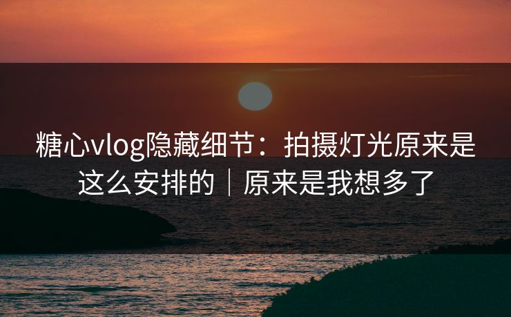 糖心vlog隐藏细节：拍摄灯光原来是这么安排的｜原来是我想多了