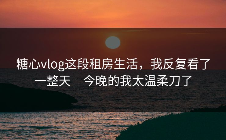 糖心vlog这段租房生活，我反复看了一整天｜今晚的我太温柔刀了