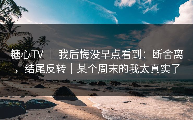 糖心TV ｜ 我后悔没早点看到：断舍离，结尾反转｜某个周末的我太真实了