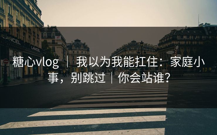 糖心vlog ｜ 我以为我能扛住：家庭小事，别跳过｜你会站谁？