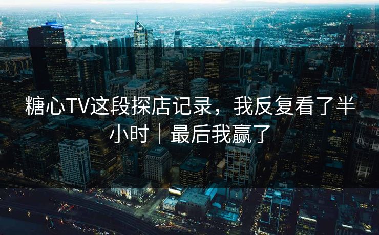 糖心TV这段探店记录，我反复看了半小时｜最后我赢了
