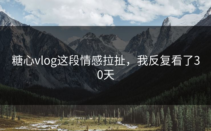糖心vlog这段情感拉扯，我反复看了30天