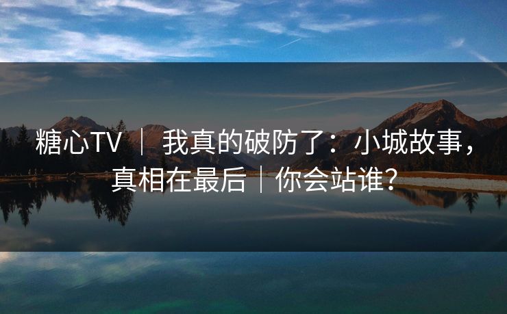 糖心TV ｜ 我真的破防了：小城故事，真相在最后｜你会站谁？