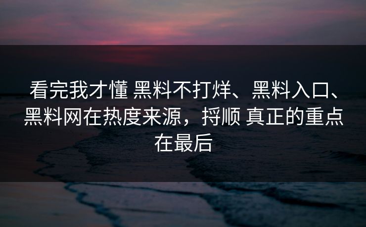 看完我才懂 黑料不打烊、黑料入口、黑料网在热度来源，捋顺 真正的重点在最后