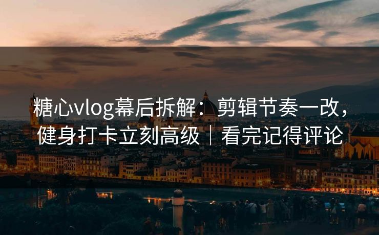 糖心vlog幕后拆解：剪辑节奏一改，健身打卡立刻高级｜看完记得评论