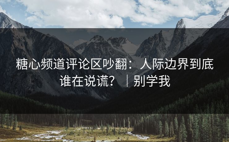 糖心频道评论区吵翻：人际边界到底谁在说谎？｜别学我