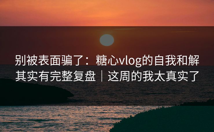 别被表面骗了：糖心vlog的自我和解其实有完整复盘｜这周的我太真实了