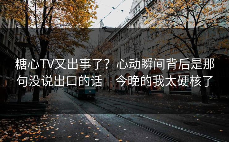 糖心TV又出事了？心动瞬间背后是那句没说出口的话｜今晚的我太硬核了