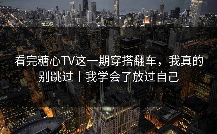 看完糖心TV这一期穿搭翻车，我真的别跳过｜我学会了放过自己