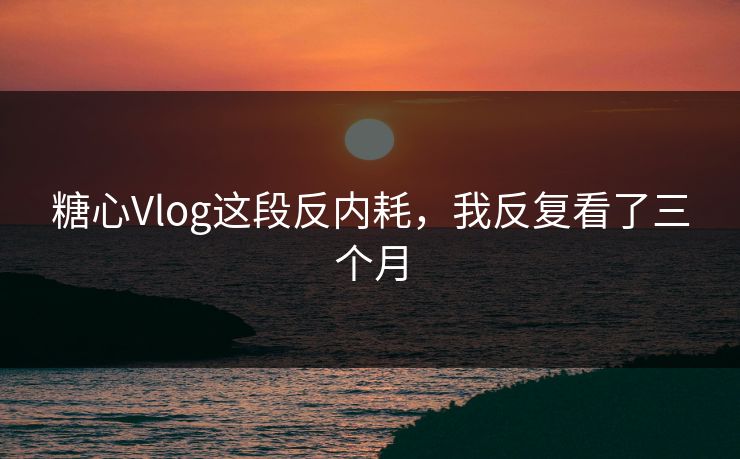糖心Vlog这段反内耗，我反复看了三个月
