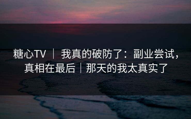 糖心TV ｜ 我真的破防了：副业尝试，真相在最后｜那天的我太真实了