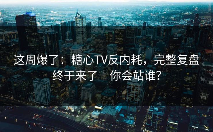 这周爆了：糖心TV反内耗，完整复盘终于来了｜你会站谁？