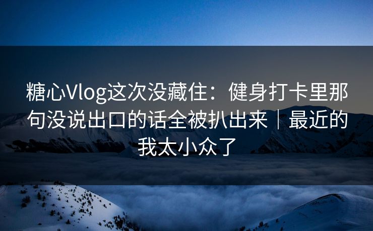 糖心Vlog这次没藏住：健身打卡里那句没说出口的话全被扒出来｜最近的我太小众了