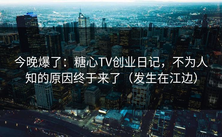 今晚爆了：糖心TV创业日记，不为人知的原因终于来了（发生在江边）