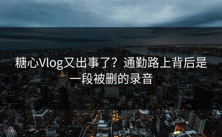 糖心Vlog又出事了？通勤路上背后是一段被删的录音