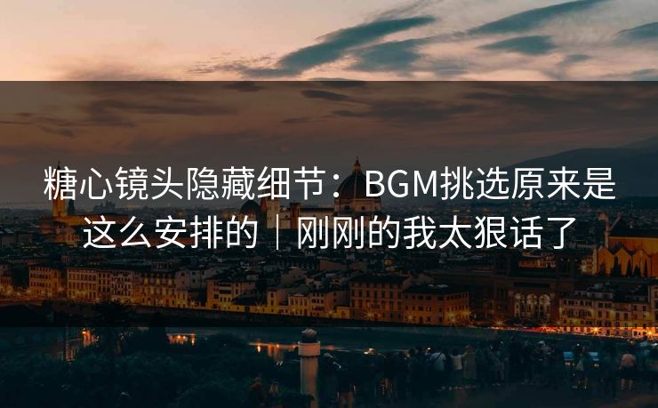 糖心镜头隐藏细节：BGM挑选原来是这么安排的｜刚刚的我太狠话了