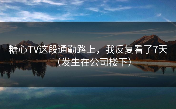 糖心TV这段通勤路上，我反复看了7天（发生在公司楼下）