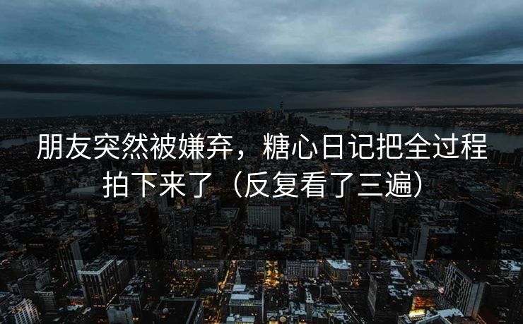 朋友突然被嫌弃，糖心日记把全过程拍下来了（反复看了三遍）