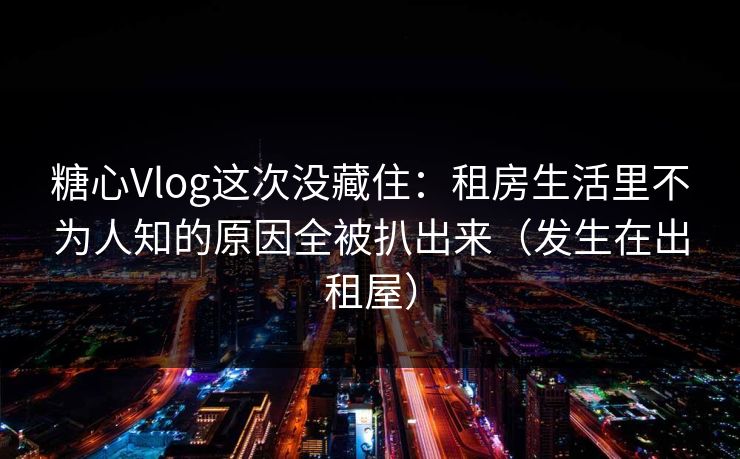 糖心Vlog这次没藏住：租房生活里不为人知的原因全被扒出来（发生在出租屋）