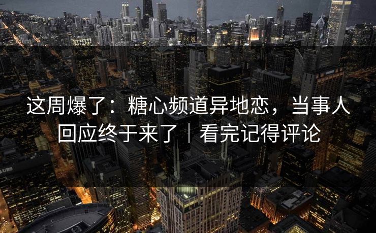 这周爆了：糖心频道异地恋，当事人回应终于来了｜看完记得评论