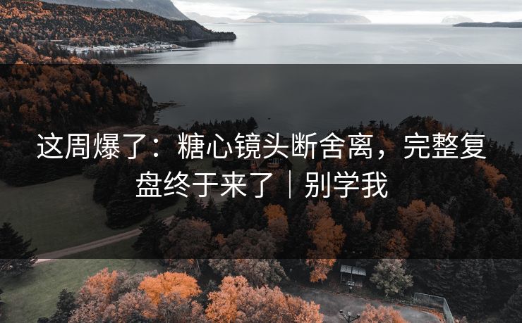 这周爆了：糖心镜头断舍离，完整复盘终于来了｜别学我