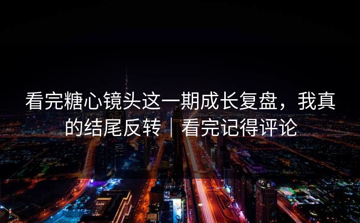 看完糖心镜头这一期成长复盘，我真的结尾反转｜看完记得评论