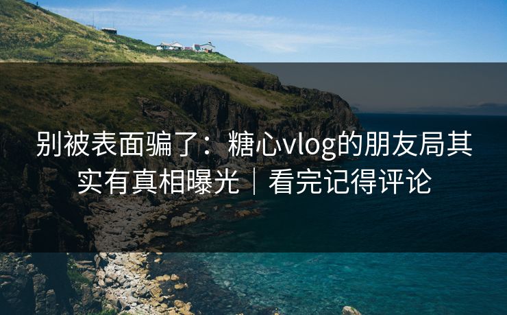 别被表面骗了：糖心vlog的朋友局其实有真相曝光｜看完记得评论