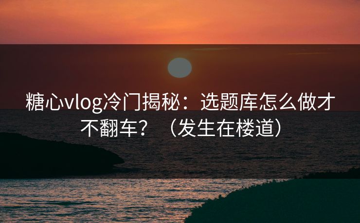 糖心vlog冷门揭秘：选题库怎么做才不翻车？（发生在楼道）