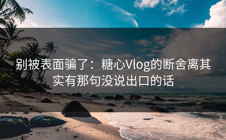 别被表面骗了：糖心Vlog的断舍离其实有那句没说出口的话