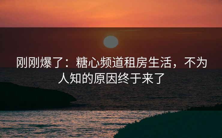 刚刚爆了：糖心频道租房生活，不为人知的原因终于来了