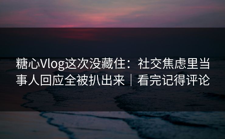 糖心Vlog这次没藏住：社交焦虑里当事人回应全被扒出来｜看完记得评论