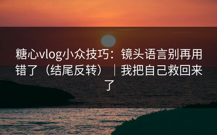 糖心vlog小众技巧：镜头语言别再用错了（结尾反转）｜我把自己救回来了