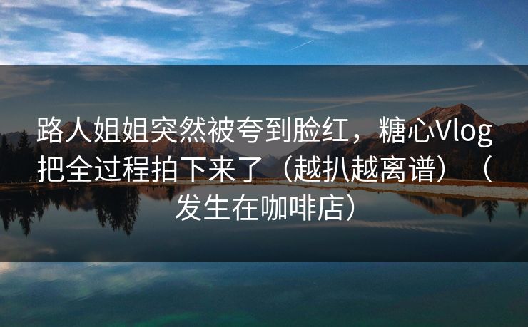 路人姐姐突然被夸到脸红，糖心Vlog把全过程拍下来了（越扒越离谱）（发生在咖啡店）