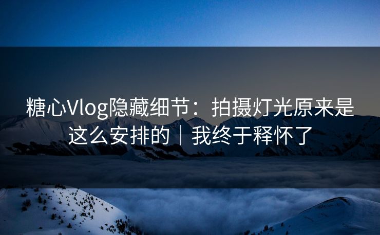 糖心Vlog隐藏细节：拍摄灯光原来是这么安排的｜我终于释怀了