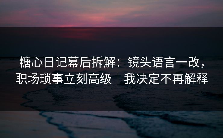 糖心日记幕后拆解：镜头语言一改，职场琐事立刻高级｜我决定不再解释